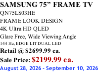 SAMSUNG 75” FRAME TV QN75LS03HE FRAME LOOK DESIGN 4K Ultra HD QLED Glare Free, Wide Viewing Angle 144 Hz, EDGE LIT DUAL LED Retail @ $2699.99 ea. Sale Price: $2199.99 ea. August 28, 2026 - September 10, 2026