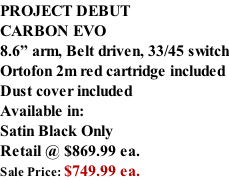 PROJECT DEBUT CARBON EVO 8.6” arm, Belt driven, 33/45 switch Ortofon 2m red cartridge included Dust cover included  Available in: Satin Black Only Retail @ $869.99 ea. Sale Price: $749.99 ea.