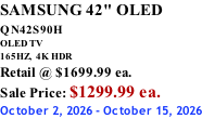 SAMSUNG 42" OLED QN42S90H         OLED TV 165HZ,  4K HDR Retail @ $1699.99 ea. Sale Price: $1299.99 ea. October 2, 2026 - October 15, 2026
