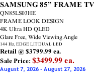 SAMSUNG 85” FRAME TV QN85LS03HE FRAME LOOK DESIGN 4K Ultra HD QLED Glare Free, Wide Viewing Angle 144 Hz, EDGE LIT DUAL LED Retail @ $3799.99 ea. Sale Price: $3499.99 ea. August 7, 2026 - August 27, 2026