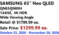 SAMSUNG 65" Neo QLED  QN65QN80H 144HZ,  4K HDR Wide Viewing Angle Retail @ $1799.99 ea. Sale Price: $1299.99 ea. October 23, 2026 - November 26, 2026