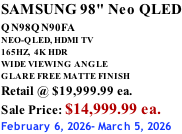 SAMSUNG 98" Neo QLED QN98QN90FA       NEO-QLED, HDMI TV 165HZ,  4K HDR WIDE VIEWING ANGLE GLARE FREE MATTE FINISH Retail @ $19,999.99 ea. Sale Price: $14,999.99 ea. February 6, 2026- March 5, 2026