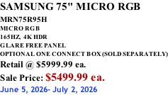 SAMSUNG 75" MICRO RGB MRN75R95H       MICRO RGB 165HZ,  4K HDR GLARE FREE PANEL OPTIONAL ONE CONNECT BOX (SOLD SEPARATELY) Retail @ $5999.99 ea. Sale Price: $5499.99 ea. June 5, 2026- July 2, 2026