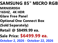 SAMSUNG 85" MICRO RGB MRN85R95H 165HZ,  4K HDR Glare Free Panel Optional One Connect Box (Sold Separately) Retail @ $8499.99 ea. Sale Price: $6499.99 ea. October 2, 2026 - October 22, 2026