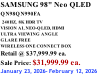 SAMSUNG 98" Neo QLED QN98QN990FA   240HZ,  8K HDR TV VISION AI, NEO-QLED, HDMI ULTRA VIEWING ANGLE GLARE FREE WIRELESS ONE CONNECT BOX Retail @ $37,999.99 ea. Sale Price: $31,999.99 ea. January 23, 2026- February 12, 2026