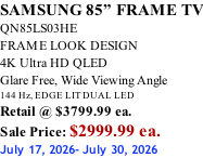 SAMSUNG 85” FRAME TV QN85LS03HE FRAME LOOK DESIGN 4K Ultra HD QLED Glare Free, Wide Viewing Angle 144 Hz, EDGE LIT DUAL LED Retail @ $3799.99 ea. Sale Price: $2999.99 ea. July 17, 2026- July 30, 2026