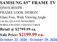 SAMSUNG 65” FRAME TV QN65LS03HW FRAME LOOK DESIGN Glare Free, Wide Viewing Angle 144 Hz, QUANTUM MATRIX WIRELESS ONE CONNECT BOX Retail @ $2799.99 ea. Sale Price: $2199.99 ea. October 23, 2026 - October 29, 2026
