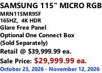 SAMSUNG 115" MICRO RGB MRN115MR95F 165HZ,  4K HDR Glare Free Panel Optional One Connect Box (Sold Separately) Retail @ $39,999.99 ea. Sale Price: $29,999.99 ea. October 23, 2026 - November 12, 2026